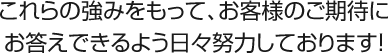 これらの強みをもって、お客様のご期待にお答えできるよう日々努力しております！