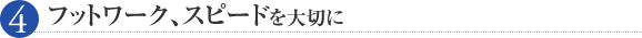 フットワーク、スピードを大切に