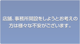 店舗、事務所開設をしようとお考えの方は様々な不安がございます。